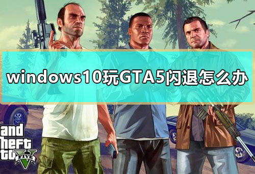 windows10玩GTA5闪退怎么办 win10玩GTA5闪退解决教程。